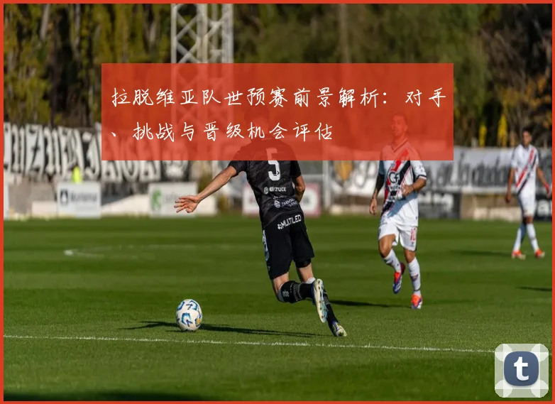 拉脱维亚队世预赛前景解析:对手、挑战与晋级机会评估