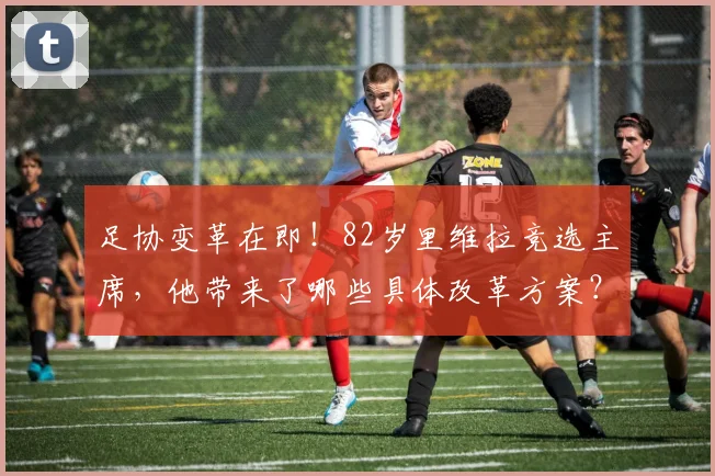 足协变革在即!82岁里维拉竞选主席,他带来了哪些具体改革方案?