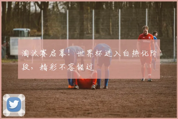 淘汰赛启幕！世界杯进入白热化阶段，精彩不容错过