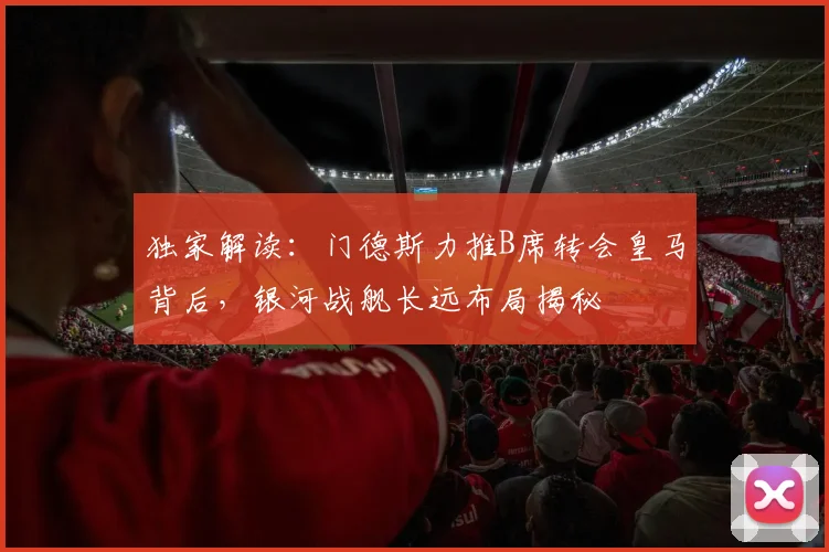 独家解读:门德斯力推B席转会皇马背后,银河战舰长远布局揭秘
