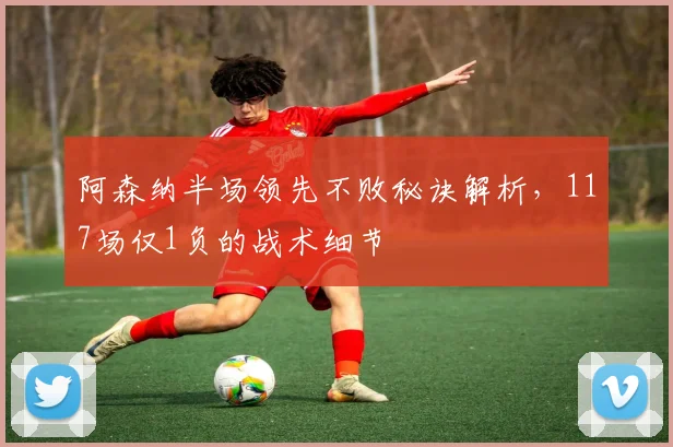 阿森纳半场领先不败秘诀解析，117场仅1负的战术细节