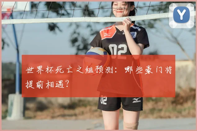 世界杯死亡之组预测:哪些豪门将提前相遇?
