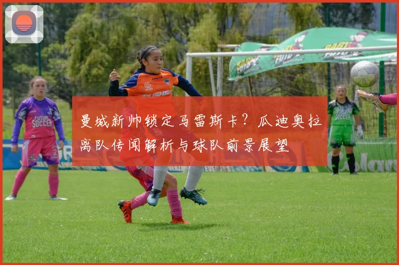 曼城新帅锁定马雷斯卡？瓜迪奥拉离队传闻解析与球队前景展望